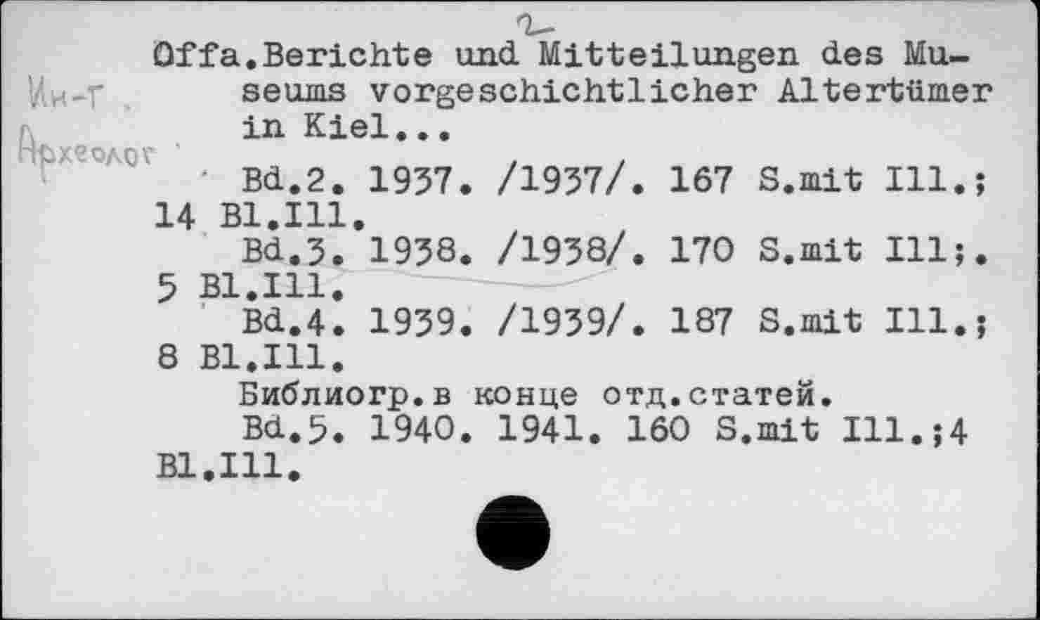﻿Off a. Berichte und. Mitteilungen des Mu-У.И-Г seums vorgeschichtlicher Altertümer in Kiel...
■фХеОАОГ	.	.
‘ Bd.2. 1957. /1957/. 167 S.mit Ill.;
14 Bl.Ill.
Bd.3. 1958. /1958/. 170 S.mit Ill;.
5 Bl.Ill.
Bd.4. 1959. /1959/. 187 S.mit Ill.;
8 Bl.Ill.
Библиогр.в конце отд.статей.
Bd.5. 1940. 1941. 160 S.mit Ill.;4 Bl.Ill.